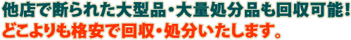 他店で断られた大型品・大量処分品も回収可能!どこよりも格安で回収・処分いたします。