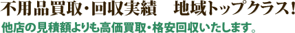 不用品買取・回収実績　地域トップクラス！他店の見積額よりも高価買取・格安回収いたします。