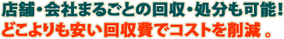 店舗・会社まるごとの回収・処分も可能！どこよりも安い回収費でコストを削減。